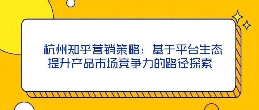  杭州知乎營(yíng)銷策略：基于平臺(tái)生態(tài)提升產(chǎn)品市場(chǎng)競(jìng)爭(zhēng)力的路徑探索