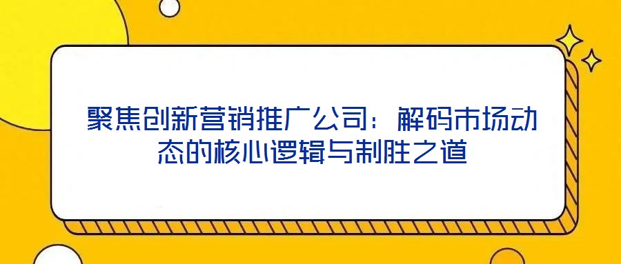 聚焦創(chuàng)新營(yíng)銷推廣公司：解碼市場(chǎng)動(dòng)態(tài)的核心邏輯與制勝之道