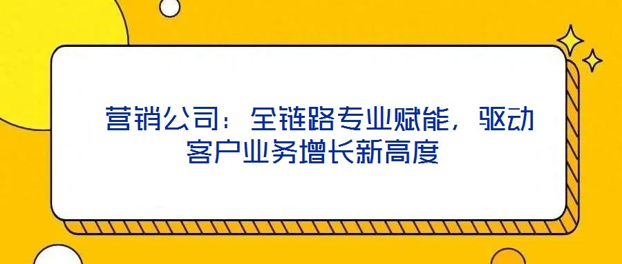  營銷公司：全鏈路專業(yè)賦能，驅(qū)動客戶業(yè)務(wù)增長新高度