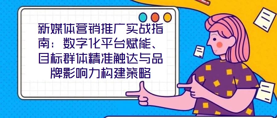 新媒體營(yíng)銷推廣實(shí)戰(zhàn)指南：數(shù)字化平臺(tái)賦能、目標(biāo)群體精準(zhǔn)觸達(dá)與品牌影響力構(gòu)建策略
