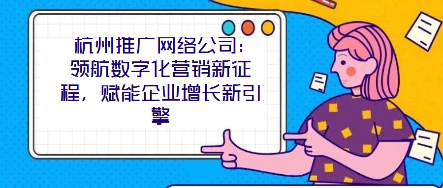  杭州推廣網(wǎng)絡(luò)公司：領(lǐng)航數(shù)字化營銷新征程，賦能企業(yè)增長新引擎