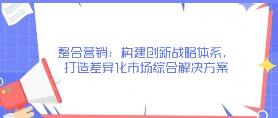 整合營銷：構建創(chuàng)新戰(zhàn)略體系，打造差異化市場綜合解決方案