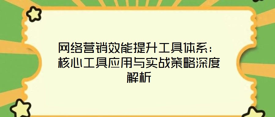 網(wǎng)絡(luò)營(yíng)銷效能提升工具體系：核心工具應(yīng)用與實(shí)戰(zhàn)策略深度解析
