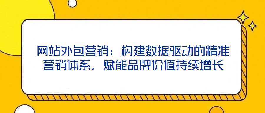 網(wǎng)站外包營銷：構(gòu)建數(shù)據(jù)驅(qū)動的精準(zhǔn)營銷體系，賦能品牌價值持續(xù)增長