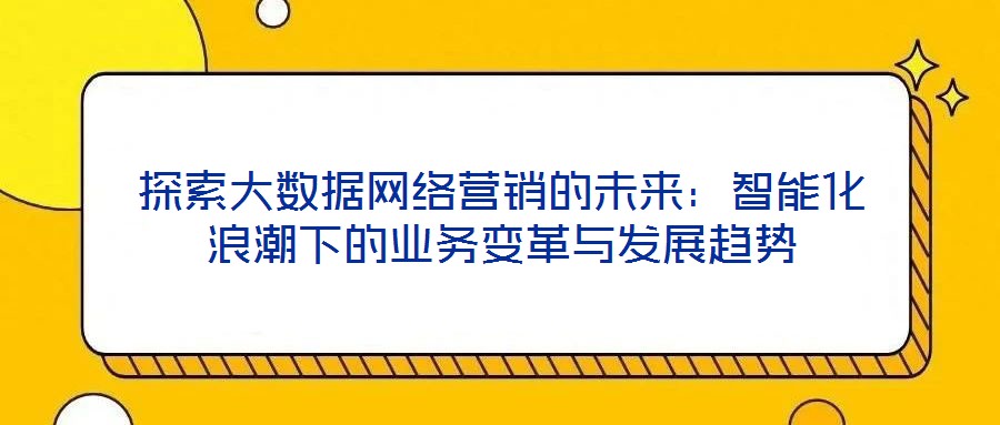 探索大數(shù)據(jù)網(wǎng)絡營銷的未來：智能化浪潮下的業(yè)務變革與發(fā)展趨勢