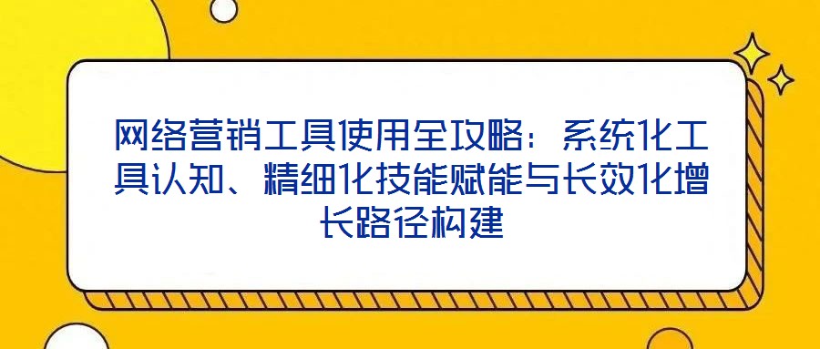 網(wǎng)絡(luò)營銷工具使用全攻略：系統(tǒng)化工具認知、精細化技能賦能與長效化增長路徑構(gòu)建