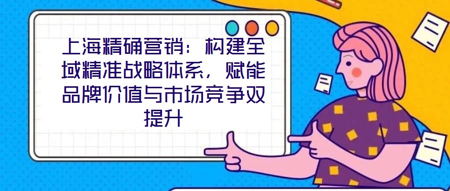 上海精確營銷：構(gòu)建全域精準戰(zhàn)略體系，賦能品牌價值與市場競爭雙提升