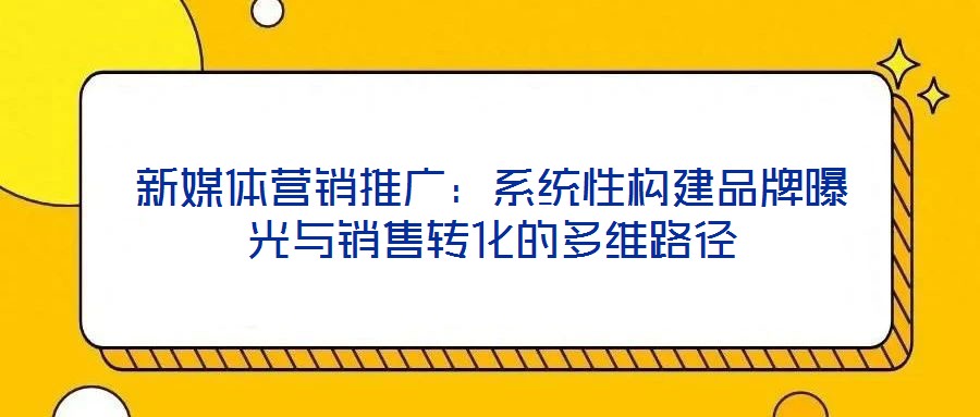 新媒體營銷推廣：系統(tǒng)性構(gòu)建品牌曝光與銷售轉(zhuǎn)化的多維路徑