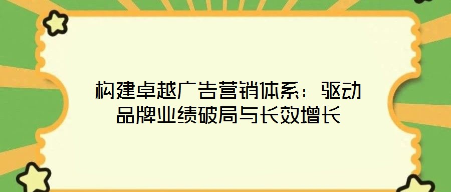 構(gòu)建卓越廣告營銷體系：驅(qū)動品牌業(yè)績破局與長效增長