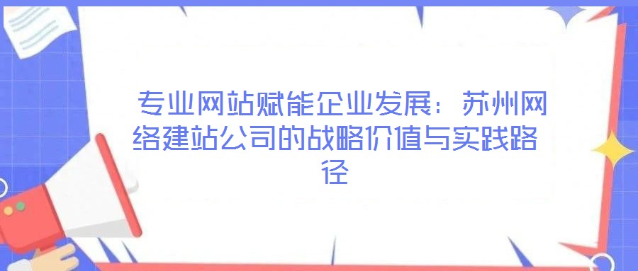  專業(yè)網站賦能企業(yè)發(fā)展：蘇州網絡建站公司的戰(zhàn)略價值與實踐路徑