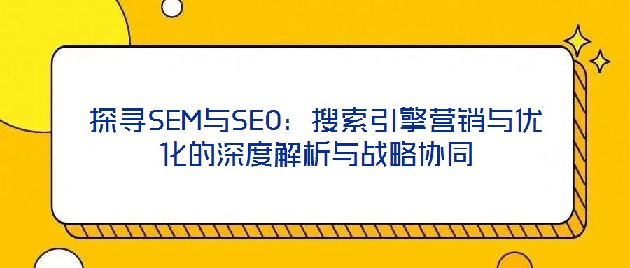 探尋SEM與SEO：搜索引擎營(yíng)銷與優(yōu)化的深度解析與戰(zhàn)略協(xié)同