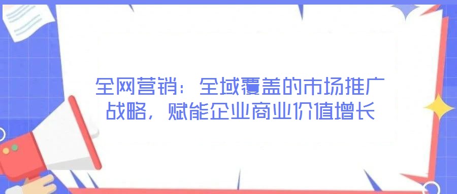 全網營銷：全域覆蓋的市場推廣戰(zhàn)略，賦能企業(yè)商業(yè)價值增長