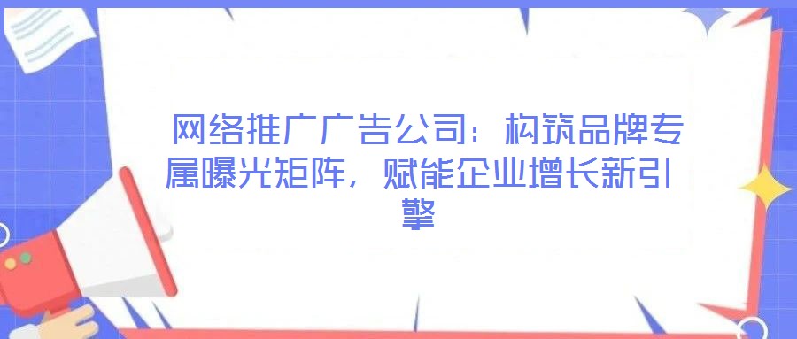  網(wǎng)絡(luò)推廣廣告公司：構(gòu)筑品牌專屬曝光矩陣，賦能企業(yè)增長(zhǎng)新引擎