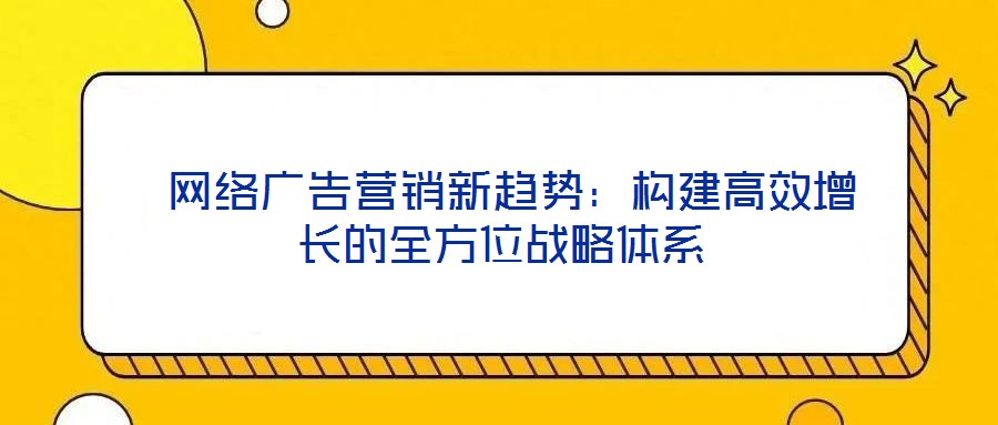  網(wǎng)絡(luò)廣告營銷新趨勢：構(gòu)建高效增長的全方位戰(zhàn)略體系