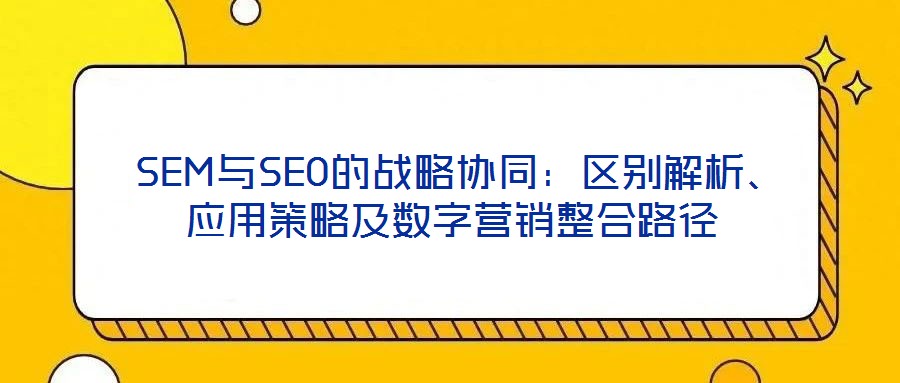 SEM與SEO的戰(zhàn)略協(xié)同：區(qū)別解析、應(yīng)用策略及數(shù)字營銷整合路徑