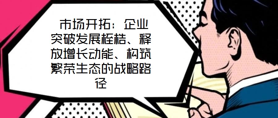  市場(chǎng)開拓：企業(yè)突破發(fā)展桎梏、釋放增長(zhǎng)動(dòng)能、構(gòu)筑繁榮生態(tài)的戰(zhàn)略路徑
