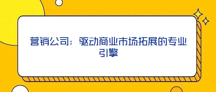 營銷公司：驅(qū)動商業(yè)市場拓展的專業(yè)引擎