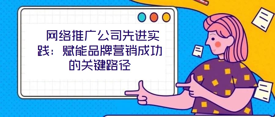  網(wǎng)絡(luò)推廣公司先進(jìn)實(shí)踐：賦能品牌營(yíng)銷(xiāo)成功的關(guān)鍵路徑
