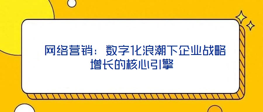  網(wǎng)絡營銷：數(shù)字化浪潮下企業(yè)戰(zhàn)略增長的核心引擎