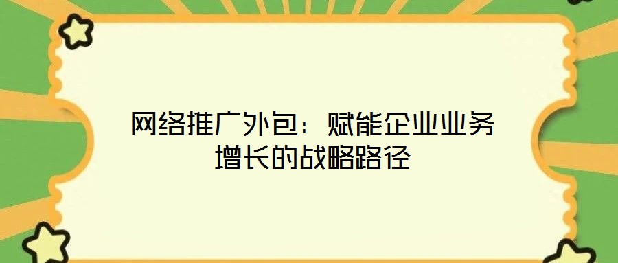 網(wǎng)絡推廣外包：賦能企業(yè)業(yè)務增長的戰(zhàn)略路徑