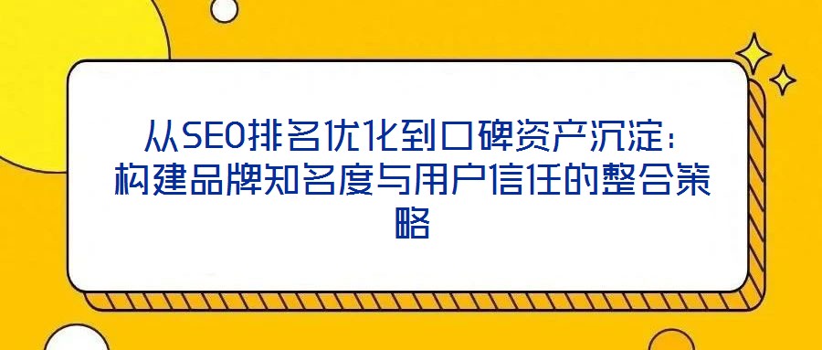  從SEO排名優(yōu)化到口碑資產(chǎn)沉淀：構(gòu)建品牌知名度與用戶信任的整合策略