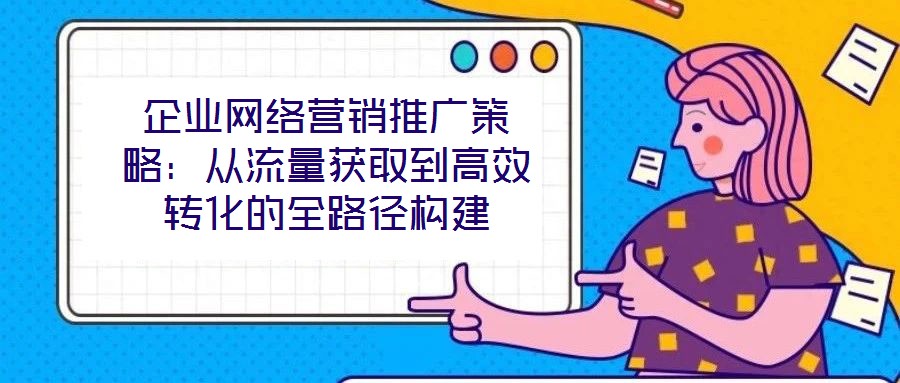 企業(yè)網(wǎng)絡(luò)營銷推廣策略：從流量獲取到高效轉(zhuǎn)化的全路徑構(gòu)建