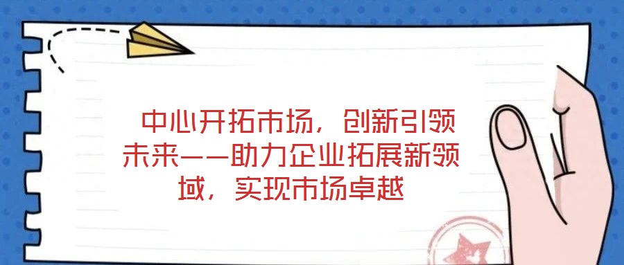  中心開拓市場，創(chuàng)新引領(lǐng)未來——助力企業(yè)拓展新領(lǐng)域，實現(xiàn)市場卓越