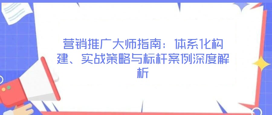 營銷推廣大師指南：體系化構(gòu)建、實戰(zhàn)策略與標桿案例深度解析