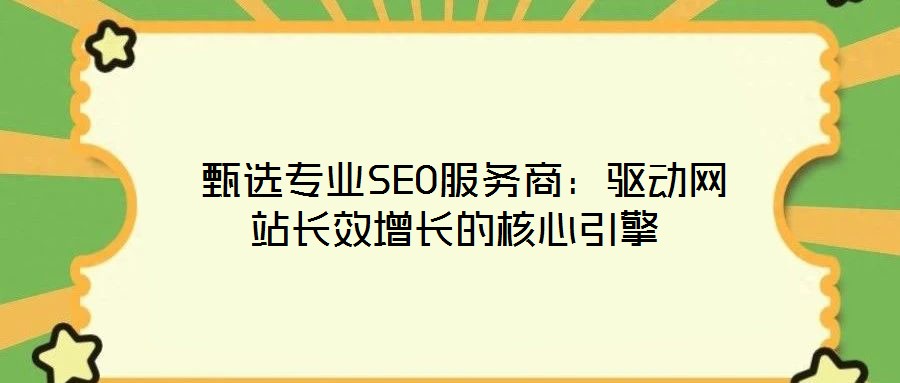  甄選專業(yè)SEO服務商：驅動網(wǎng)站長效增長的核心引擎