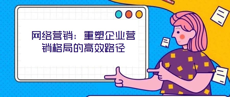 網絡營銷：重塑企業(yè)營銷格局的高效路徑