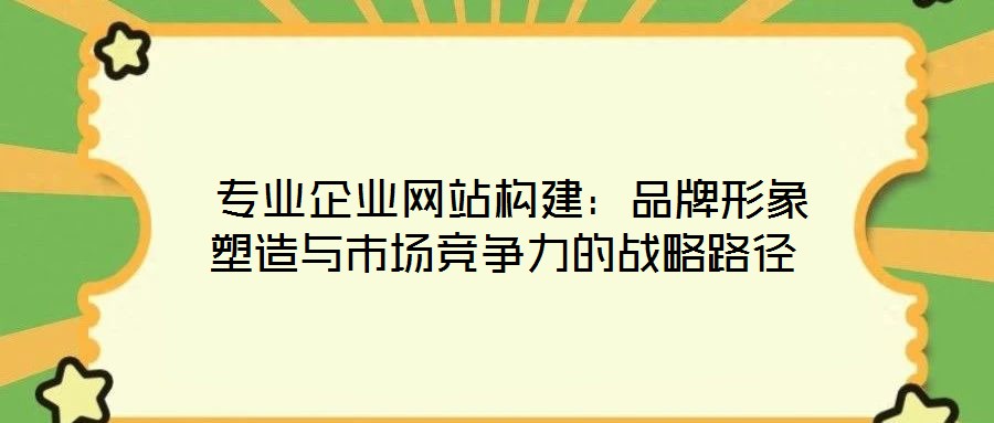  專業(yè)企業(yè)網(wǎng)站構建：品牌形象塑造與市場競爭力的戰(zhàn)略路徑