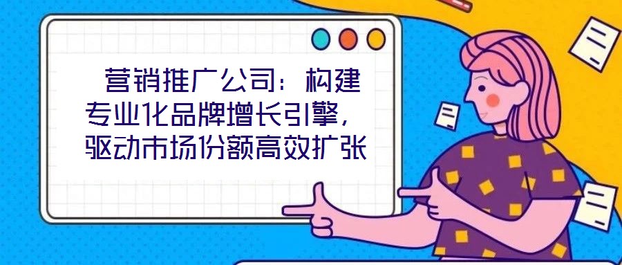  營(yíng)銷推廣公司：構(gòu)建專業(yè)化品牌增長(zhǎng)引擎，驅(qū)動(dòng)市場(chǎng)份額高效擴(kuò)張