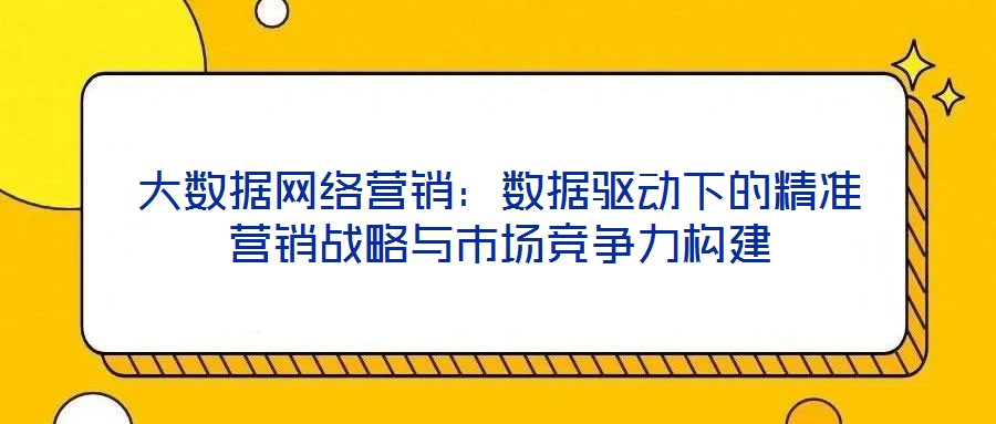 大數(shù)據(jù)網(wǎng)絡(luò)營(yíng)銷(xiāo)：數(shù)據(jù)驅(qū)動(dòng)下的精準(zhǔn)營(yíng)銷(xiāo)戰(zhàn)略與市場(chǎng)競(jìng)爭(zhēng)力構(gòu)建
