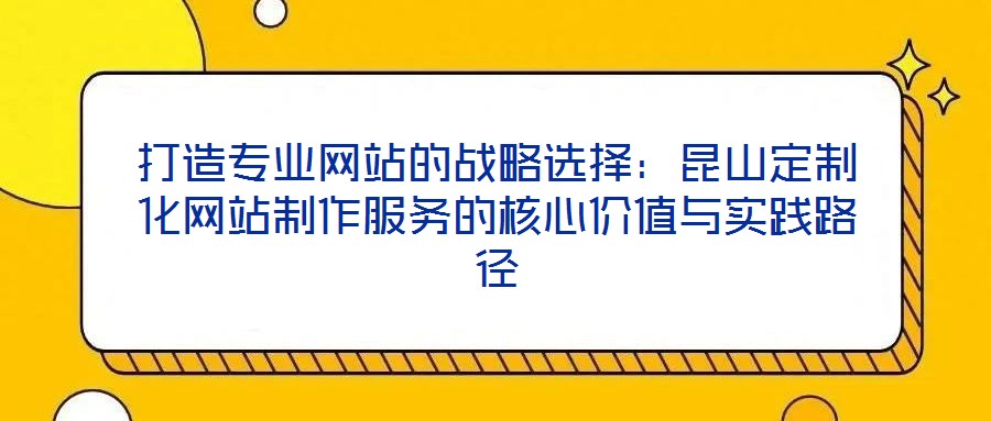 打造專(zhuān)業(yè)網(wǎng)站的戰(zhàn)略選擇：昆山定制化網(wǎng)站制作服務(wù)的核心價(jià)值與實(shí)踐路徑
