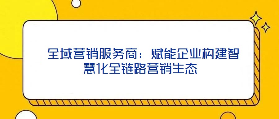  全域營(yíng)銷服務(wù)商：賦能企業(yè)構(gòu)建智慧化全鏈路營(yíng)銷生態(tài)