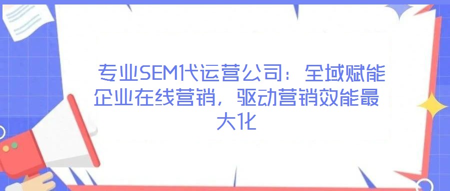  專業(yè)SEM代運營公司：全域賦能企業(yè)在線營銷，驅(qū)動營銷效能最大化