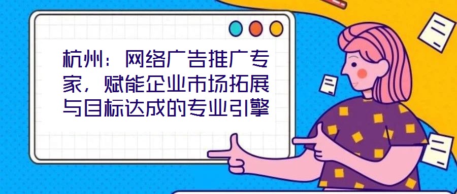 杭州：網絡廣告推廣專家，賦能企業(yè)市場拓展與目標達成的專業(yè)引擎