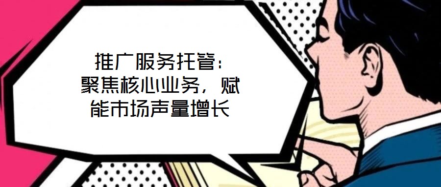  推廣服務(wù)托管：聚焦核心業(yè)務(wù)，賦能市場(chǎng)聲量增長(zhǎng)
