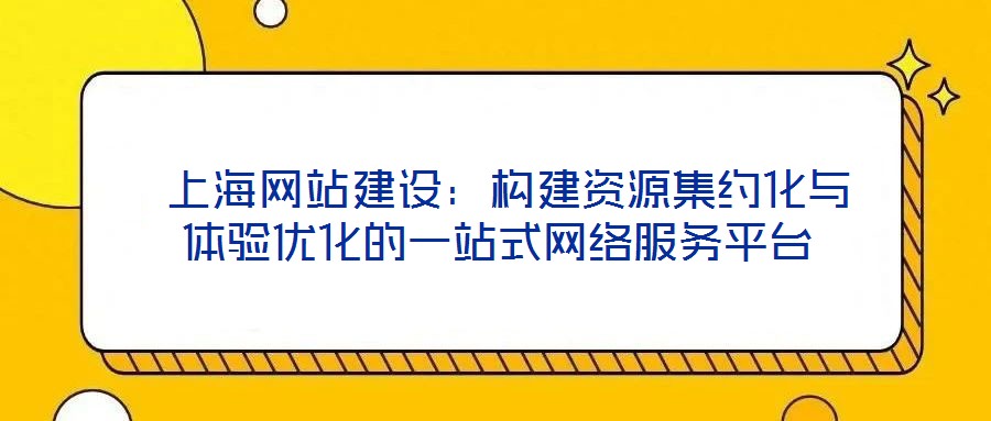  上海網(wǎng)站建設：構建資源集約化與體驗優(yōu)化的一站式網(wǎng)絡服務平臺