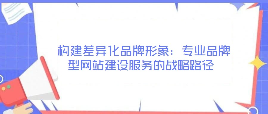  構(gòu)建差異化品牌形象：專業(yè)品牌型網(wǎng)站建設服務的戰(zhàn)略路徑