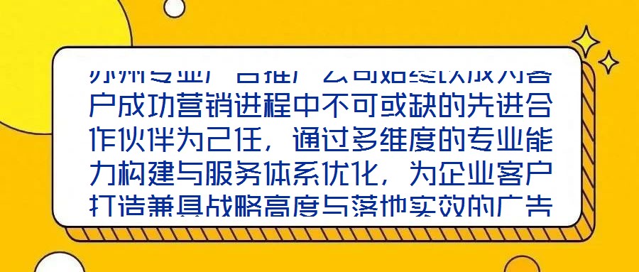 蘇州專業(yè)廣告推廣公司始終以成為客戶成功營銷進(jìn)程中不可或缺的先進(jìn)合作伙伴為己任，通過多維度的專業(yè)能力構(gòu)建與服務(wù)體系優(yōu)化，為企業(yè)客戶打造兼具戰(zhàn)略高度與落地實(shí)效的廣告