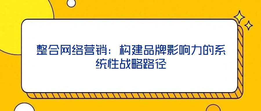整合網(wǎng)絡營銷：構建品牌影響力的系統(tǒng)性戰(zhàn)略路徑