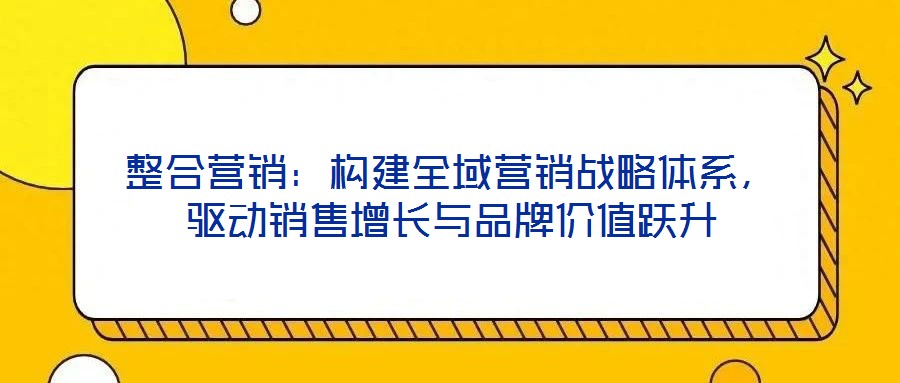 整合營銷：構(gòu)建全域營銷戰(zhàn)略體系，驅(qū)動銷售增長與品牌價值躍升