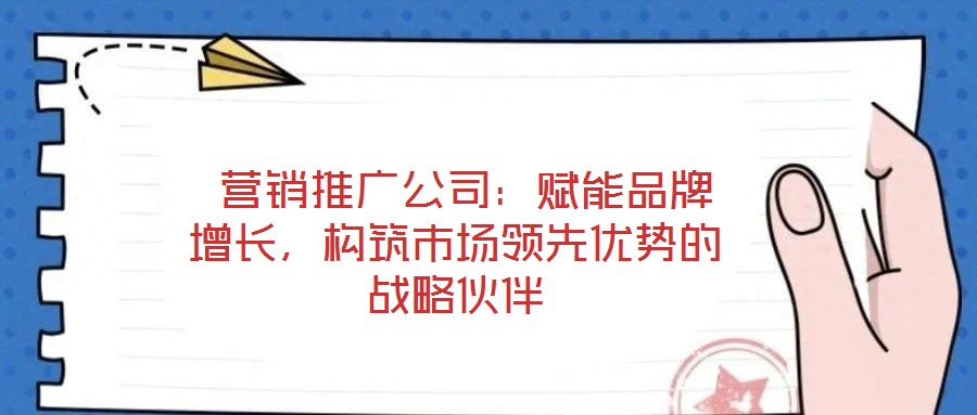  營銷推廣公司：賦能品牌增長，構(gòu)筑市場領(lǐng)先優(yōu)勢的戰(zhàn)略伙伴