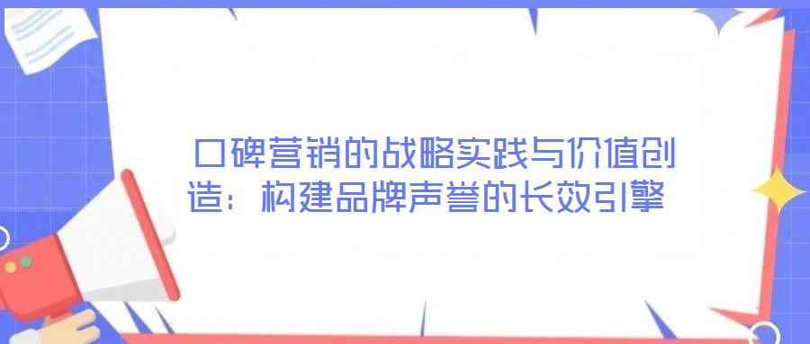  口碑營(yíng)銷(xiāo)的戰(zhàn)略實(shí)踐與價(jià)值創(chuàng)造：構(gòu)建品牌聲譽(yù)的長(zhǎng)效引擎