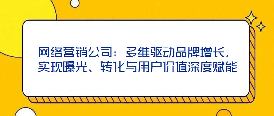 網(wǎng)絡(luò)營銷公司：多維驅(qū)動(dòng)品牌增長，實(shí)現(xiàn)曝光、轉(zhuǎn)化與用戶價(jià)值深度賦能