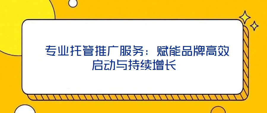  專業(yè)托管推廣服務(wù)：賦能品牌高效啟動與持續(xù)增長
