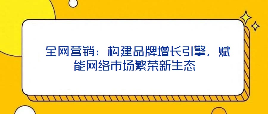  全網(wǎng)營銷：構(gòu)建品牌增長引擎，賦能網(wǎng)絡市場繁榮新生態(tài)