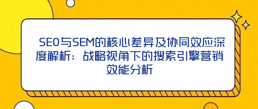  SEO與SEM的核心差異及協同效應深度解析：戰(zhàn)略視角下的搜索引擎營銷效能分析