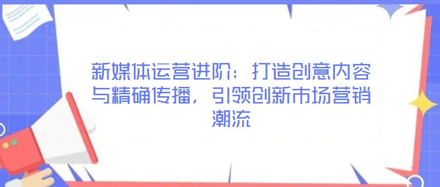 新媒體運(yùn)營進(jìn)階：打造創(chuàng)意內(nèi)容與精確傳播，引領(lǐng)創(chuàng)新市場營銷潮流